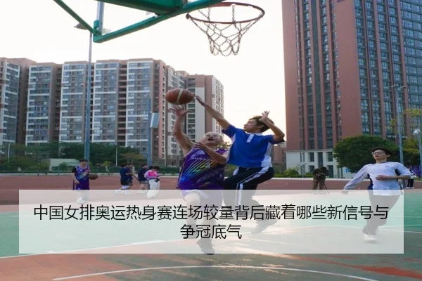 中国女排奥运热身赛连场较量背后藏着哪些新信号与争冠底气 | kaiyun